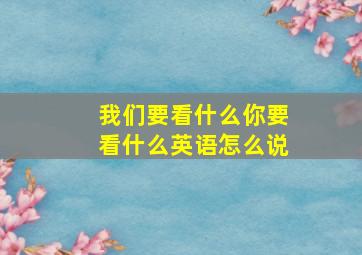 我们要看什么你要看什么英语怎么说