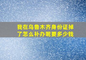 我在乌鲁木齐身份证掉了怎么补办呢要多少钱