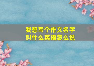 我想写个作文名字叫什么英语怎么说