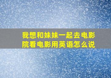 我想和妹妹一起去电影院看电影用英语怎么说