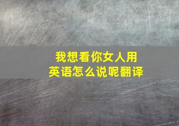 我想看你女人用英语怎么说呢翻译