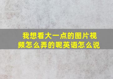 我想看大一点的图片视频怎么弄的呢英语怎么说