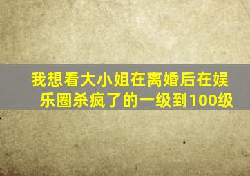 我想看大小姐在离婚后在娱乐圈杀疯了的一级到100级