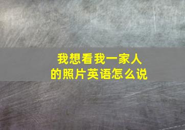 我想看我一家人的照片英语怎么说