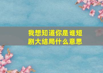 我想知道你是谁短剧大结局什么意思