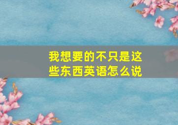 我想要的不只是这些东西英语怎么说