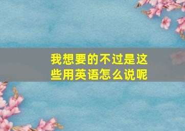 我想要的不过是这些用英语怎么说呢