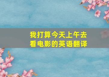 我打算今天上午去看电影的英语翻译