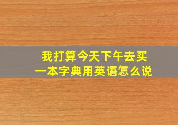 我打算今天下午去买一本字典用英语怎么说