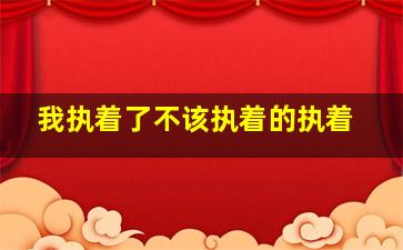 我执着了不该执着的执着