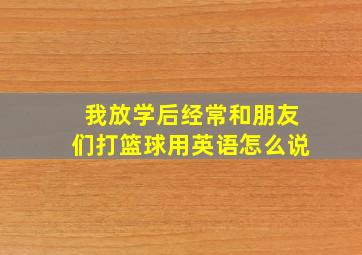 我放学后经常和朋友们打篮球用英语怎么说