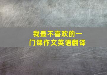 我最不喜欢的一门课作文英语翻译