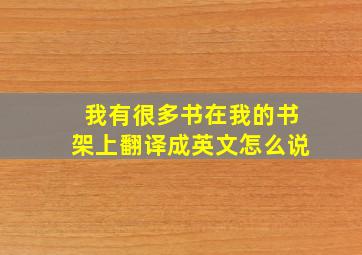 我有很多书在我的书架上翻译成英文怎么说