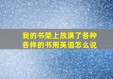 我的书架上放满了各种各样的书用英语怎么说