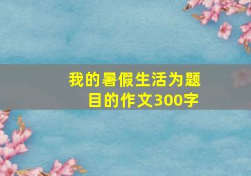 我的暑假生活为题目的作文300字