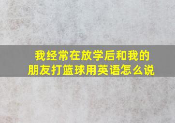 我经常在放学后和我的朋友打篮球用英语怎么说