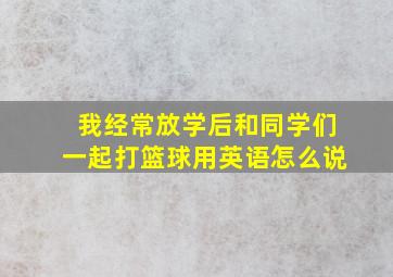 我经常放学后和同学们一起打篮球用英语怎么说