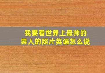 我要看世界上最帅的男人的照片英语怎么说