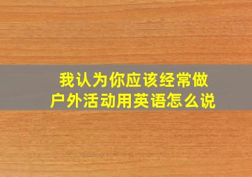 我认为你应该经常做户外活动用英语怎么说