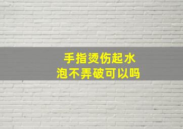 手指烫伤起水泡不弄破可以吗