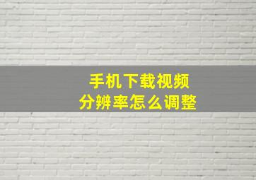 手机下载视频分辨率怎么调整