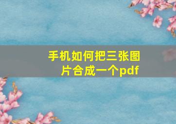 手机如何把三张图片合成一个pdf