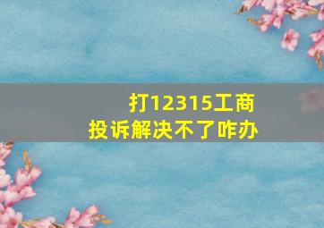 打12315工商投诉解决不了咋办