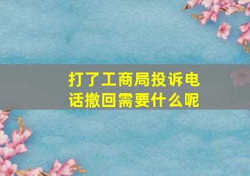 打了工商局投诉电话撤回需要什么呢