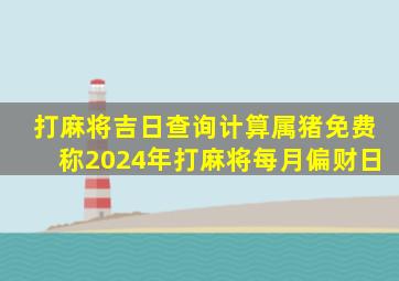 打麻将吉日查询计算属猪免费称2024年打麻将每月偏财日