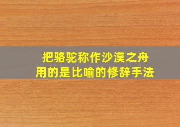 把骆驼称作沙漠之舟用的是比喻的修辞手法