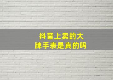 抖音上卖的大牌手表是真的吗