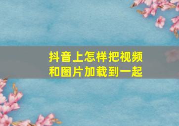 抖音上怎样把视频和图片加载到一起