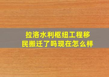 拉洛水利枢纽工程移民搬迁了吗现在怎么样