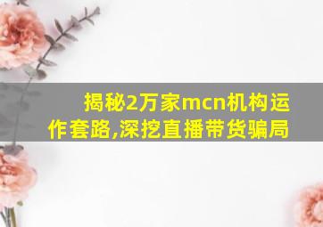 揭秘2万家mcn机构运作套路,深挖直播带货骗局