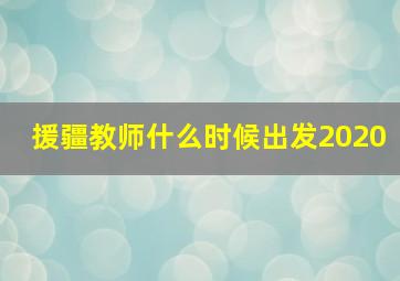 援疆教师什么时候出发2020