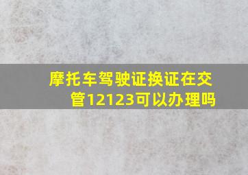 摩托车驾驶证换证在交管12123可以办理吗