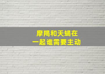 摩羯和天蝎在一起谁需要主动