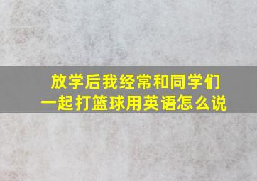 放学后我经常和同学们一起打篮球用英语怎么说