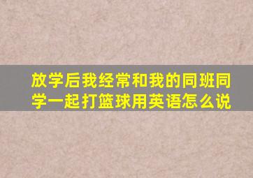 放学后我经常和我的同班同学一起打篮球用英语怎么说