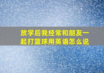 放学后我经常和朋友一起打篮球用英语怎么说