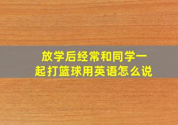 放学后经常和同学一起打篮球用英语怎么说