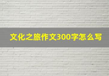 文化之旅作文300字怎么写