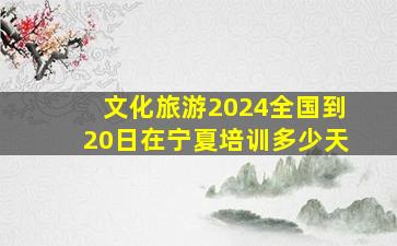 文化旅游2024全国到20日在宁夏培训多少天