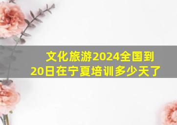 文化旅游2024全国到20日在宁夏培训多少天了