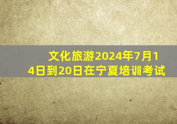 文化旅游2024年7月14日到20日在宁夏培训考试