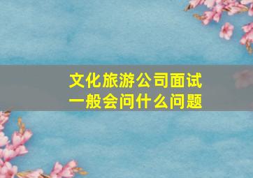 文化旅游公司面试一般会问什么问题