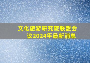 文化旅游研究院联盟会议2024年最新消息