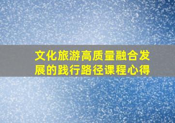 文化旅游高质量融合发展的践行路径课程心得