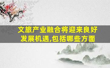 文旅产业融合将迎来良好发展机遇,包括哪些方面