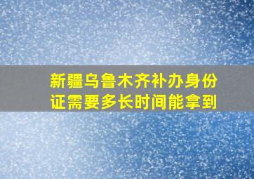 新疆乌鲁木齐补办身份证需要多长时间能拿到